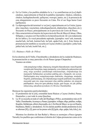 483INVESTIGACIONES SOCIALES
c) En La Unión y los pueblos aledaños la /u, i/ se castellanizan en [o,e] dupli-
cándose, especialmente al final de la palabra; [ejemplos: rikakoo, mikokoo,
chukoo, kashqalanchooshi, qellaynee, wawqee, panee, etc.]; la presencia de
esta alargamiento es poco frecuente en Llata. Por el sur llega hasta Cauri
[qellaynee].
d) La diptongación del terminal /o/ en [aw], especialmente en La Unión; [ejem-
plos: maychaw, wayinchaw, mikushqanchawsh, chakinchaw, chaychaw, etc.];
frecuente en Pasco, principalmente en la provincia de Cerro de Pasco.
e) Otra característica al interior de la provincia de Dos de Mayo (Cahuac, Obas,
Sillapata, y un poco en Chavinillo) es la lateralización de /sh/ con rodamiento
de los labios y la vocal precedente aspirada; [ejemplos: rura? ash, tramush,
macha?ash, tra?ash, kutimu?ush, ka?ash, apaku?ush, etc.]. Esta forma de
pronunciación también se escucha en Cayna (Ambo); [ejemplos: jorku?ush,
jatika?ash, ka?ash, kushi?ish, etc.].
3.3. Huánuco (Valle de Pillco)
En los distritos de El Valle, Churubamba y alrededores de la ciudad de Huánuco,
la pronunciación es muy parecida a la de Panao (grupo Chupachu).
Veamos un relato:
«Juk junaq karqa wallpa. chipsayoq, ninaqshi chipsankunata: mana lloqsinki
wasipita puk llanaykipa, taqay pampachu, yora chakinchu pakaraykan juk
atoq, noqa aywakuu yanukunapa mikunanchipa, chipsakunaqa nin
mamanchi llullakuykan aywashun pukllaq juk a llanpachi, nin aywan.
Pukllaykaptin atoq watqaykanyorapa chakinchu, chaypitaqa, atoqtashi,
llogshin, pukllananpaq, nin chipsakunaqa noqashi pukllasha ima pukllay
musyanki qam nin, noqa masyaami chay pukllay pakakur, nin atoqwan
pukllapakun. Atoq nin qam pakakuy kaypa, qam kaypa, nir juk jukllay
mikun atoq, saksarkun aywakun» (A. Rivera, Churubamba).
Destacan las siguientes particularidades:
a. El predominio de la [ch], extendida hasta Huácar y Cayna (Ambo), Panao,
Huamalíes y casi toda la zona Quechua.
b. La /ll/ se escucha en todo el valle del Huallaga o Pillco, acentuándose más en El
Valle,Churubamba,AcomayoyPanao;[ejemplos:willapa;ollqo,pukllan,wallpa,
lloqshin,llullakiypa,allimichaynoqlla,etc.].EnDosdeMayo:seoyeenHuarín,
Huallanca, Baños y alrededores. En los demás pueblos donde predomina la [ts]
se alternan [II] y [I], pero en las punas solo [I] [qela, olqo, qalpa, lula, kila,], etc.
Mientras los distritos de San Rafael y Mosca se asemejan a Pasco (grupos
Yarush); los pueblos que conforman el distrito de Colpas pronuncian como en la
 