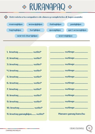 RURANAPAQ
Entrevista a tu companero de clases y completa los diálogos usando:
mamaykipa paniykipa
qari wawaykipa
warmi churiykipa
taytaykipa
warmiykipa
wawqiykipa
turiykipa qusaykipa
ñnanaykipa
1. Imataq ....................... sutin?
2. Imataq ....................... sutin?
3. Imataq ....................... sutin?
4. Imataq ....................... sutin?
5. Imataq ....................... sutin?
6. Imataq ....................... sutin?
7. Imataq ....................... sutin?
8. Imataq ....................... sutin?
9. Imataq ....................... sutin?
10. Imataq ....................... sutin?
11. Imataq yanaykipa....... sutin?
....................... sutinqa .....................
....................... sutinqa .....................
....................... sutinqa .....................
....................... sutinqa .....................
....................... sutinqa .....................
....................... sutinqa .....................
....................... sutinqa .....................
....................... sutinqa .....................
....................... sutinqa .....................
....................... sutinqa .....................
Manam yanay kanchu
CHAYRAQ YACHAQ I-II
CHUNKA ISKAYNIYUQ 12
 