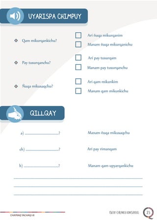 CHAYRAQ YACHAQ I-II
QILLQAY
Qam mikurqankichu?
Arí ñuqa mikurqanim
Manam ñuqa mikurqanichu
Pay tusurqanchu?
Arí pay tusurqam
Manam pay tusurqanchu
Ñuqa mikusaqchu?
Arí qam mikunkim
Manam qam mikunkichu
a) .........................................?
ch) ........................................?
h) ..........................................?
Manam ñuqa mikusaqchu
Arí pay rimanqam
Manam qam upyarqankichu
UYARISPA CHIMPUY
.............................................................................................................................................................
.............................................................................................................................................................
.............................................................................................................................................................
ISKAY CHUNKA KIMSAYUQ 23
 