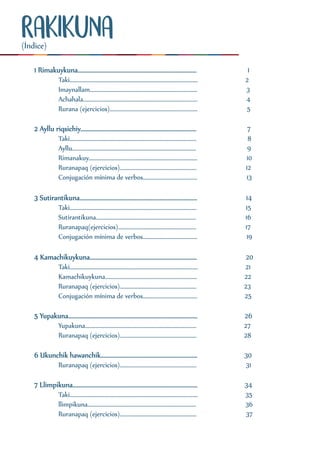 RAKIKUNA
1 Rimakuykuna................................................................................ 1
Taki............................................................................................ 2
Imaynallam............................................................................. 3
Achahala.................................................................................. 4
Rurana (ejercicios)............................................................... 5
2 Ayllu riqsichiy.............................................................................. 7
Taki........................................................................................... 8
Ayllu......................................................................................... 9
Rimanakuy.............................................................................. 10
Ruranapaq (ejercicios)....................................................... 12
Conjugación mínima de verbos....................................... 13
3 Sutirantikuna............................................................................... 14
Taki........................................................................................... 15
Sutirantikuna........................................................................ 16
Ruranapaq(ejercicios)........................................................ 17
Conjugación mínima de verbos....................................... 19
4 Kamachikuykuna........................................................................ 20
Taki............................................................................................ 21
Kamachikuykuna.................................................................. 22
Ruranapaq (ejercicios)....................................................... 23
Conjugación mínima de verbos....................................... 25
5 Yupakuna....................................................................................... 26
Yupakuna................................................................................ 27
Ruranapaq (ejercicios)....................................................... 28
6 Ukunchik hawanchik................................................................. 30
Ruranapaq (ejercicios)....................................................... 31
7 Llimpikuna.................................................................................... 34
Taki............................................................................................ 35
llimpikuna.............................................................................. 36
Ruranapaq (ejercicios)....................................................... 37
(Índice)
 