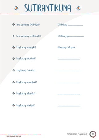 CHAYRAQ YACHAQ I-II
SUTIRANTIKUNA
Ima yupataq DNIniyki?
Ima yupataq chillikuyki?
Haykataq wawayki?
Haykataq churiyki?
Haykataq ñañayki?
Haykataq wawqiyki?
Haykataq allquyki?
Haykataq misiyki?
DNIniyqa .............................
Chillikuyqa.............................
Wawayqa iskaymi
...........................................
............................................
............................................
............................................
............................................
ISKAY CHUNKA PUSAQNIYUQ 28
 