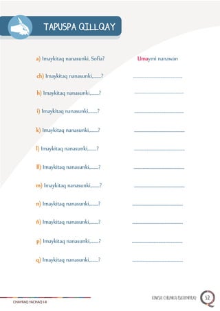 CHAYRAQ YACHAQ I-II
TAPUSPA QILLQAY
a) Imaykitaq nanasunki, Sofía?
ch) Imaykitaq nanasunki,.......?
h) Imaykitaq nanasunki,.......?
i) Imaykitaq nanasunki,.......?
k) Imaykitaq nanasunki,.......?
l) Imaykitaq nanasunki,.......?
ll) Imaykitaq nanasunki,.......?
m) Imaykitaq nanasunki,.......?
Umaymi nanawan
...........................................
...........................................
...........................................
............................................
............................................
............................................
............................................
n) Imaykitaq nanasunki,.......?
ñ) Imaykitaq nanasunki,.......?
p) Imaykitaq nanasunki,.......?
q) Imaykitaq nanasunki,.......?
............................................
............................................
............................................
............................................
KIMSA CHUNKA ISKAYNIYUQ 32
 
