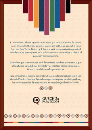 La Asociación Cultural Quechua Para Todos y el Instituto Andino de Forma-
ción y Desarrollo Humano ponen al alcance del público en general el curso
Quechua Para Todos: Básico I y II. Este curso tiene como objetivo principal
introducir a los participantes en la cultura quechua y consolidar la identidad
peruana y latinoamericana.
El quechua que se enseña aquí es el denominado quechua ayacuchano o que-
chua chanka, variedad más difundida y de más fácil acceso para quienes
tienen el español como lengua materna.
Para aprovechar al máximo este material recomendamos trabajar con el Dic-
cionario Práctico Quechua Ayacuchano quechua-español español-quechua y
los vídeos tutoriales de nuestro canal en youtube: Quechua Para Todos.
 