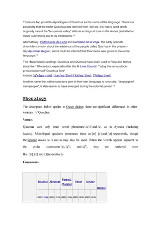 There are two possible etymologies of Quechua as the name of the language. There is a 
possibility that the name Quechua was derived from *qiĉ.wa, the native word which 
originally meant the "temperate valley" altitude ecological zone in the Andes (suitable for 
maize cultivation) and to its inhabitants.[13] 
Alternatively, Pedro Cieza de León and Garcilaso de la Vega, the early Spanish 
chroniclers, inform about the existence of the people called Quichua in the present-day 
Apurímac Region, and it could be inferred that their name was given to the entire 
language.[13] 
The Hispanicised spellings Quechua and Quichua have been used in Peru and Bolivia 
since the 17th century, especially after the III Lima Council. Today the various local 
pronunciations of "Quechua Simi" 
include [ˈqʰeʃwa ˈsimi], [ˈχetʃwa ˈʃimi],[ˈkitʃwa ˈʃimi], [ˈʔitʃwa ˈʃimi]. 
Another name that native speakers give to their own language is runa simi, "language of 
man/people"; it also seems to have emerged during the colonial period. [13] 
Phonology 
The description below applies to Cusco dialect; there are significant differences in other 
varieties of Quechua. 
Vowels 
Quechua uses only three vowel phonemes: /a/ /i/ and /u/, as in Aymara (including 
Jaqaru). Monolingual speakers pronounce these as [æ] [ɪ] and [ʊ] respectively, though 
the Spanish vowels /a/ /i/ and /u/ may also be used. When the vowels appear adjacent to 
the uvular consonants /q/, /qʼ/, and /qʰ/, they are rendered more 
like [ɑ], [ɛ] and [ɔ]respectively. 
Consonants 
Bilabial Alveolar 
Post-al. 
/Palatal 
Velar Uvular 
Glottal 
plain ejec. plain ejec. plain ejec. plain ejec. plain ejec. 
 