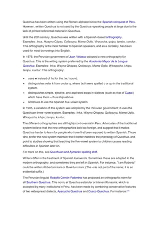 Quechua has been written using the Roman alphabet since the Spanish conquest of Peru. 
However, written Quechua is not used by the Quechua-speaking people at large due to the 
lack of printed referential material in Quechua. 
Until the 20th century, Quechua was written with a Spanish-based orthography. 
Examples: Inca, Huayna Cápac, Collasuyo, Mama Ocllo, Viracocha, quipu, tambo, condor . 
This orthography is the most familiar to Spanish speakers, and as a corollary, has been 
used for most borrowings into English. 
In 1975, the Peruvian government of Juan Velasco adopted a new orthography for 
Quechua. This is the writing system preferred by the Academia Mayor de la Lengua 
Quechua. Examples: Inka, Wayna Qhapaq, Qollasuyu, Mama Oqllo, Wiraqocha, khipu, 
tampu, kuntur. This orthography: 
 uses w instead of hu for the /w/ sound. 
 distinguishes velar k from uvular q, where both were spelled c or qu in the traditional 
system. 
 distinguishes simple, ejective, and aspirated stops in dialects (such as that of Cuzco) 
which have them – thus khipuabove. 
 continues to use the Spanish five-vowel system. 
In 1985, a variation of this system was adopted by the Peruvian government; it uses the 
Quechuan three-vowel system. Examples: Inka, Wayna Qhapaq, Qullasuyu, Mama Uqllu, 
Wiraqucha, khipu, tampu, kuntur. 
The different orthographies are still highly controversial in Peru. Advocates of the traditional 
system believe that the new orthographies look too foreign, and suggest that it makes 
Quechua harder to learn for people who have first been exposed to written Spanish. Those 
who prefer the new system maintain that it better matches the phonology of Quechua, and 
point to studies showing that teaching the five-vowel system to children causes reading 
difficulties in Spanish later on. 
For more on this, see Quechuan and Aymaran spelling shift. 
Writers differ in the treatment of Spanish loanwords. Sometimes these are adapted to the 
modern orthography, and sometimes they are left in Spanish. For instance, "I am Roberto" 
could be written Robertom kani or Ruwirtum kani. (The -mis not part of the name; it is an 
evidential suffix.) 
The Peruvian linguist Rodolfo Cerrón-Palomino has proposed an orthographic norm for 
all Southern Quechua. This norm, el Quechua estándar or Hanan Runasimi, which is 
accepted by many institutions in Peru, has been made by combining conservative features 
of two widespread dialects, Ayacucho Quechua and Cusco Quechua. For instance:[14] 
 