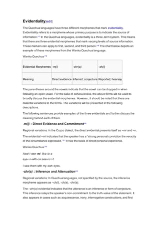 Evidentiality[edit] 
The Quechua languages have three different morphemes that mark evidentiality. 
Evidentiality refers to a morpheme whose primary purpose is to indicate the source of 
information.[17] In the Quechua languages, evidentiality is a three-term system. This means 
that there are three evidential morphemes that mark varying levels of source information. 
These markers can apply to first, second, and third person.[18] The chart below depicts an 
example of these morphemes from the Wanka Quechua language. 
Wanka Quechua [19] 
Evidential Morphemes -m(i) -chr(a) -sh(i) 
Meaning Direct evidence Inferred; conjecture Reported; hearsay 
The parentheses around the vowels indicate that the vowel can be dropped in when 
following an open vowel. For the sake of cohesiveness, the above forms will be used to 
broadly discuss the evidential morphemes. However, it should be noted that there are 
dialectal variations to the forms. The variations will be presented in the following 
descriptions. 
The following sentences provide examples of the three evidentials and further discuss the 
meaning behind each of them. 
-m(i) : Direct Evidence and Commitment[20] 
Regional variations: In the Cuzco dialect, the direct evidential presents itself as –mi and –n. 
The evidential –mi indicates that the speaker has a “strong personal conviction the veracity 
of the circumstance expressed.”[21] It has the basis of direct personal experience. 
Wanka Quechua [22] 
ñawi-i-wan-mi lika-la-a 
eye-1P-with-DIR see-PST-1 
I saw them with my own eyes. 
-chr(a) : Inference and Attenuation[23] 
Regional variations: In Quechua languages, not specified by the source, the inference 
morpheme appears as –ch(i), -ch(a), -chr(a). 
The –chr(a) evidential indicates that the utterance is an inference or form of conjecture. 
This inference relays the speaker’s non-commitment to the truth-value of the statement. It 
also appears in cases such as acquiescence, irony, interrogative constructions, and first 
 