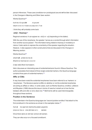 person inferences. These uses constitute non-prototypical use and will be later discussed 
in the Changes in Meaning and Other Uses section. 
Wanka Quechua[24] 
kuti-mu-n'a-qa-chr ni-ya-ami 
return-AFAR-3FUT-now-CONJ say-IMPV-1-DIR 
I think they will probably come back. 
-sh(i) : Hearsay[25] 
Regional variations: It can appear as –sh(i) or –s(i) depending on the dialect. 
With the use of this morpheme, the speaker “serves as a conduit through which information 
from another source passes”. The information being related is hearsay or revelatory in 
nature. It also works to express the uncertainty of the speaker regarding the situation. 
However, it also appears in other constructions that are discussed in the Changes in 
Meaning section. 
Wanka Quechua[26] 
shanti-sh prista-ka-mu-la 
Shanti-REP borrow-REF-AFAR-PST 
(I was told) Shani borrowed it. 
Hintz discusses an interesting case of evidential behavior found in Sihaus Quechua. The 
author postulates that instead of three single evidential markers, this Quechua language 
contains three pairs of evidential markers.[27] 
Affix or Clitic 
It may have been noted the evidential morphemes have been referred to as ‘markers’ or 
‘morphemes’. The literature seems to differ on whether or not the evidential morphemes 
are acting as affixes or clitics, in come cases, such as Wanka Quechua, enclitics. Lefebvre 
and Muysken (1998) discuss this issue in terms of case but remark as to how the line 
between affix and clitic is not a clear one.[28] Both terms will be used interchangeably 
throughout these sections. 
Position in the Sentence 
The evidentials in the Quechua languages are “second position enclitics” that attach to the 
first constituent in the sentence as shown in the examples below. [29] 
huk-si ka-sqa huk machucha-piwan payacha 
once-REP be-SD one old.man-WITH woman 
Once there were an old man and an old woman. 
They can also occur on a focused constituent. 
 