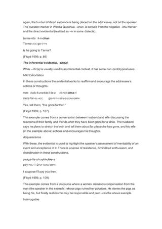again, the burden of direct evidence is being placed on the addressee, not on the speaker. 
The question marker in Wanka Quechua, -chun, is derived from the negative –chu marker 
and the direct evidential (realized as –n in some dialects). 
tarma-kta li-n-chun 
Tarma-ACC go-3-YN 
Is he going to Tarma? 
(Floyd 1999, p. 89) 
The inferential evidential, -chr(a) 
While –chr(a) is usually used in an inferential context, it has some non-prototypical uses. 
Mild Exhortation 
In these constructions the evidential works to reaffirm and encourage the addressee’s 
actions or thoughts. 
mas kalu-kuna-kta li-la-a ni-nki-chra-ri 
more far-PL-ACC go-PST-1 say-2-CONJ-EMPH 
Yes, tell them, "I've gone farther." 
(Floyd 1999, p. 107) 
This example comes from a conversation between husband and wife discussing the 
reactions of their family and friends after they have been gone for a while. The husband 
says he plans to stretch the truth and tell them about far places he has gone, and his wife 
(in the example above) echoes and encourages his thoughts. 
Acquiescence 
With these, the evidential is used to highlight the speaker’s assessment of inevitability of an 
event and acceptance of it. There is a sense of resistance, diminished enthusiasm, and 
disinclination in these constructions. 
paaga-lla-shrayki-chra-a 
pay-POL-1›2FUT-CONJ-EMPH 
I suppose I'll pay you then. 
(Floyd 1999, p. 109) 
This example comes from a discourse where a woman demands compensation from the 
man (the speaker in the example) whose pigs ruined her potatoes. He denies the pigs as 
being his, but finally realizes he may be responsible and produces the above example. 
Interrogative 
 