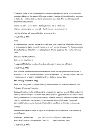 Somewhat similar to the –mi evidential, the inferential evidential can be found in content 
questions. However, the salient difference between the uses of the evidentials in questions 
is that in the –m(i) marked questions, an answer is expected. This is not the case with – 
chr(a) marked questions. 
ima-lla-kta-chr u-you-shrun llapa ayllu-kuna-kta-si chra-alu-l 
what-LIM-ACC-CONJ give-ASP-12FUT all family-PL-ACC-EVEN arrive-ASP-SS 
I wonder what we will give our families when we arrive. 
(Floyd 1999, p. 111) 
Irony 
Irony in language can be a somewhat complicated topic due to how it functions differently 
in languages and, by its semantic nature, is already somewhat vague. For these purposes, 
it is suffice to say that when irony takes place in Wanka Quechua, the –chr(a) marker is 
used. 
chay-nuu-pa-chr yachra-nki 
that-SIM-GEN-CONJ know-2 
(I suppose) That's how you learn [i.e., that is the way in which you will learn]. 
(Floyd 199, p. 115) 
This example comes from discourse between a father and daughter about her refusal to 
attend school. It can be interpreted as a genuine statement, i.e., perhaps one can learn by 
resisting school, or as an ironic statement, i.e., that's an absurd idea. 
The hearsay evidential, -sh(i) 
Aside from being used to express hearsay and revelation, this affix also has other uses. 
Folktales, Myths, and Legends 
Because folktales, myths, and legends are, in essence, reported speech, it follows that the 
hearsay marker would be used with them. Many of these types of stories are passed down 
through generations, furthering this aspect of reported speech. A difference between simple 
hearsay and folktales can be seen in the frequency of the –sh(i) marker. In normal 
conversation using reported speech, the marker is used less to eliminate redundancy. 
Riddles 
Riddles are somewhat similar to myths and folktales due to their nature to be passed by 
word of mouth. 
ima-lla-shi ayka-lla-sh juk machray-chru puñu-ya-n puka waaka 
what-LIM-REP how^much-LIM-REP one cave-LOC sleep-IMPF-3 red cow 
(Floyd 1999, p. 142) 
 