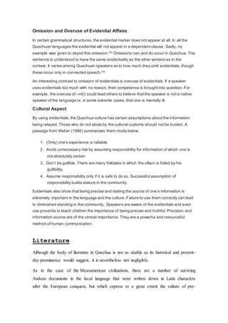 Omission and Overuse of Evidential Affixes 
In certain grammatical structures, the evidential marker does not appear at all. In all the 
Quechuan languages the evidential will not appear in a dependent clause. Sadly, no 
example was given to depict this omission.[33] Omissions can and do occur in Quechua. The 
sentence is understood to have the same evidentiality as the other sentences in the 
context. It varies among Quechuan speakers as to how much they omit evidentials, though 
these occur only in connected speech.[34] 
An interesting contrast to omission of evidentials is overuse of evidentials. If a speaker 
uses evidentials too much with no reason, their competence is brought into question. For 
example, the overuse of –m(i) could lead others to believe that the speaker is not a native 
speaker of the language or, in some extreme cases, that one is mentally ill. 
Cultural Aspect 
By using evidentials, the Quechua culture has certain assumptions about the information 
being relayed. Those who do not abide by the cultural customs should not be trusted. A 
passage from Weber (1986) summarizes them nicely below: 
1. (Only) one’s experience is reliable. 
2. Avoid unnecessary risk by assuming responsibility for information of which one is 
not absolutely certain 
3. Don’t be gullible. There are many folktales in which the villain is foiled by his 
gullibility. 
4. Assume responsibility only if it is safe to do so. Successful assumption of 
responsibility builds stature in the community. 
Evidentials also show that being precise and stating the source of one’s information is 
extremely important in the language and the culture. Failure to use them correctly can lead 
to diminished standing in the community. Speakers are aware of the evidentials and even 
use proverbs to teach children the importance of being precise and truthful. Precision and 
information source are of the utmost importance. They are a powerful and resourceful 
method of human communication. 
Literature 
Although the body of literature in Quechua is not as sizable as its historical and present-day 
prominence would suggest, it is nevertheless not negligible. 
As in the case of the Mesoamerican civilizations, there are a number of surviving 
Andean documents in the local language that were written down in Latin characters 
after the European conquest, but which express to a great extent the culture of pre- 
 