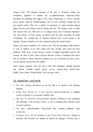 conquest times. The Quechua literature of this type is somewhat scantier, but 
nevertheless significant. It includes the so-called Huarochiri manuscript (1598), 
describing the mythology and religion of the valley of Huarochirí, as well as Quechua 
poems quoted within the Spanish-language texts of some chronicles dealing with the 
pre-conquest period. There are a number of anonymous or signed Quechua dramas 
dating from the post-conquest period (starting from the 17th century), some of which 
deal with the Inca era, while most are on religious topics and of European inspiration. 
The most famous of these dramas are Ollantay and the plays describing the death 
of Atahualpa. For example, Juan de Espinosa Medrano wrote several dramas in the 
language. Poems in Quechua were also composed during the colonial period. 
Dramas and poems continued to be written in the 19th and especially in 20th centuries 
as well; in addition, in the 20th century and more recently, more prose has been 
published. While some of that literature consists of original compositions (poems and 
dramas), the bulk of 20th century Quechua literature consists of traditional folk stories 
and oral narratives. Johnny Payne has translated two sets of Quechua oral short stories, 
one into Spanish and the other into English. 
Many Andean musicians write and sing in their native languages, including Quechua 
and Aymara. Notable musical groups are Los Kjarkas, Kala Marka, J'acha 
Mallku, Savia Andina, Wayna Picchu, Wara and many others. 
In popular culture 
 The 1961 Peruvian film Kukuli was the first film to be spoken in the Quechua 
language. 
 In Star Wars Episode IV: A New Hope the character Greedo uses a simplified 
version of Quechua in conversation withHan Solo. 
 The '90s TV series The Sentinel included numerous references to the shamanism 
and spirituality of the Peruvian Chopec as well as including many Quechua words 
in several episodes. 
 The sport retailer Decathlon Group brands their mountain equipment range 
as Quechua. 
 In Indiana Jones and the Kingdom of the Crystal Skull, Indy has a dialogue in 
Quechua with Peruvians. He explains he learned the language in Mexico from a 
 