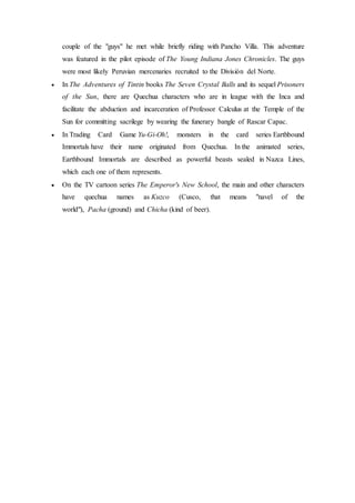 couple of the "guys" he met while briefly riding with Pancho Villa. This adventure 
was featured in the pilot episode of The Young Indiana Jones Chronicles. The guys 
were most likely Peruvian mercenaries recruited to the División del Norte. 
 In The Adventures of Tintin books The Seven Crystal Balls and its sequel Prisoners 
of the Sun, there are Quechua characters who are in league with the Inca and 
facilitate the abduction and incarceration of Professor Calculus at the Temple of the 
Sun for committing sacrilege by wearing the funerary bangle of Rascar Capac. 
 In Trading Card Game Yu-Gi-Oh!, monsters in the card series Earthbound 
Immortals have their name originated from Quechua. In the animated series, 
Earthbound Immortals are described as powerful beasts sealed in Nazca Lines, 
which each one of them represents. 
 On the TV cartoon series The Emperor's New School, the main and other characters 
have quechua names as Kuzco (Cusco, that means "navel of the 
world"), Pacha (ground) and Chicha (kind of beer). 
