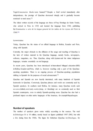 Vega'sComentarios Reales were banned.[4] Despite a brief revival immediately after 
independence, the prestige of Quechua decreased sharply and it gradually became 
restricted to rural areas.[3] 
The oldest written records of the language are those of Fray Domingo de Santo Tomás, 
who arrived in Peru in 1538 and learned the language from 1540, publishing 
his Grammatica o arte de la lengua general de los indios de los reynos del Perú in 
1560.[5][6] 
Current status 
Today, Quechua has the status of an official language in Bolivia, Ecuador and Peru, 
along with Spanish. 
Currently, the major obstacle to the diffusion of the usage and teaching of Quechua is 
the lack of written material in the Quechua language, namely books, newspapers, 
software, magazines, etc. Thus, Quechua, along with Aymara and the minor indigenous 
languages, remains essentially an oral language. 
In recent years, Quechua has been introduced in Intercultural bilingual education (IBE) 
in Bolivia, Ecuador and Peru, which is, however reaching only a part of the Quechua-speaking 
population. There is an ongoing process of Quechua-speaking populations 
shifting to Spanish for the purposes of social advancement.[7] 
Quechua and Spanish are now heavily intermixed, with many hundreds of Spanish 
loanwords in Quechua. Conversely, Quechua phrases and words are commonly used by 
Spanish speakers. In southern rural Bolivia, for instance, many Quechua words such 
as wawa (infant), misi (cat), waska (strap, or thrashing) are as commonly used as their 
Spanish counterparts, even in entirely Spanish-speaking areas. Quechua has also had a 
profound impact on other native languages of the Americas, for exampleMapudungun. 
Number of speakers 
The number of speakers given varies widely according to the sources. The total 
in Ethnologue 16 is 10 million, mostly based on figures published 1987–2002, but with 
a few dating from the 1960s. The figure for Imbabura Quechua in Ethnologue, for 
 