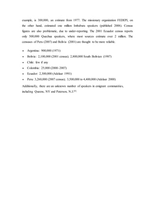 example, is 300,000, an estimate from 1977. The missionary organization FEDEPI, on 
the other hand, estimated one million Imbabura speakers (published 2006). Census 
figures are also problematic, due to under-reporting. The 2001 Ecuador census reports 
only 500,000 Quechua speakers, where most sources estimate over 2 million. The 
censuses of Peru (2007) and Bolivia (2001) are thought to be more reliable. 
 Argentina: 900,000 (1971) 
 Bolivia: 2,100,000 (2001 census); 2,800,000 South Bolivian (1987) 
 Chile: few if any 
 Colombia: 25,000 (2000–2007) 
 Ecuador: 2,300,000 (Adelaar 1991) 
 Peru: 3,260,000 (2007 census); 3,500,000 to 4,400,000 (Adelaar 2000) 
Additionally, there are an unknown number of speakers in emigrant communities, 
including Queens, NY and Paterson, N.J.[8] 
 