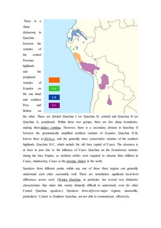 There is a 
sharp 
dichotomy in 
Quechua 
between the 
varieties of 
the central 
Peruvian 
highlands 
and the 
peripheral 
varieties of 
Ecuador on 
the one hand 
and southern 
Peru and 
Bolivia on 
the other. These are labeled Quechua I (or Quechua B, central) and Quechua II (or 
Quechua A, peripheral). Within these two groups, there are few sharp boundaries, 
making them dialect continua. However, there is a secondary division in Quechua II 
between the grammatically simplified northern varieties of Ecuador, Quechua II-B, 
known there as Kichwa, and the generally more conservative varieties of the southern 
highlands, Quechua II-C, which include the old Inca capital of Cuzco. The closeness is 
at least in part due to the influence of Cuzco Quechua on the Ecuadorean varieties 
during the Inca Empire, as northern nobles were required to educate their children in 
Cuzco, maintaining Cuzco as the prestige dialect in the north. 
Speakers from different points within any one of these three regions can generally 
understand each other reasonably well. There are nonetheless significant local-level 
differences across each. (Wanka Quechua, in particular, has several very distinctive 
characteristics that make this variety distinctly difficult to understand, even for other 
Central Quechua speakers.) Speakers from different major regions, meanwhile, 
particularly Central vs Southern Quechua, are not able to communicate effectively. 
 