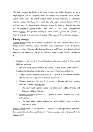 The lack of mutual intelligibility is the basic criterion that defines Quechua not as a 
single language, but as a language family. The complex and progressive nature of how 
speech varies across the dialect continua makes it nearly impossible to differentiate 
discrete varieties; Ethnologue lists 44 that they judge require separate literature.[9] As a 
reference point, the overall degree of diversity across the family is a little less than that 
of the Romance or Germanic families, and more of the order of Slavic[citation 
needed] or Arabic. The greatest diversity is within Central Quechua, AKA Quechua I, 
which is believed to lie close to the homeland of the ancestral Proto-Quechua language. 
Family tree[edit] 
Alfredo Torero devised the traditional classification, the three divisions above plus a 
fourth, northern Peruvian, branch. The latter cause complications in the classification, 
however, as they (Cajamarca-Lambayeque, Pacaraos, and Yauyos) have features of both 
Quechua I and Quechua II, and so are difficult to assign to either. Torero's classification 
is, 
 Quechua I or Quechua B or Central Quechua or Waywash, spoken in Peru's central 
highlands and coast. 
 The most widely spoken varieties are Huaylas, Huaylla Wanca, and Conchucos. 
 Quechua II or Quechua A or Peripheral Quechua or Wanp'una, divided into 
 Yungay (Yunkay) Quechua or Quechua II A, spoken in the northern mountains 
of Peru; the most widely spoken dialect is Cajamarca. 
 Northern Quechua or Quechua II B, spoken in Ecuador (Kichwa), northern 
Peru, and Colombia (Inga Kichwa) 
 The most widely spoken varieties are Chimborazo Highland Quichua and 
Imbabura Highland Quichua. 
 Southern Quechua or Quechua II C, spoken in Bolivia, southern Peru, Chile, 
and Argentina. 
 The most widely spoken varieties are South Bolivian, Cuzco, Ayacucho, 
and Puno (Collao). 
Willem Adelaar adheres to the Quechua I / Quechua II (central/peripheral) bifurcation, 
but partially following later modifications by Torero, reassigns part of Quechua II-A to 
Quechua I:[10] 
 
