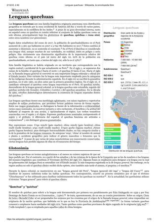 2/12/23, 2:40 Lenguas quechuas - Wikipedia, la enciclopedia libre
https://es.wikipedia.org/wiki/Lenguas_quechuas 1/15
Lenguas quechuas
Distribución
geográfica
Gran parte de los Andes y
regiones de la Amazonia
occidental.
Países Argentina
Bolivia
Chile
Colombia
Ecuador
Perú
Hablantes 7 000 000 - 10 000 000
(2004)
7 800 000 (2016)1 ​
Subdivisiones Quechua I
Quechua II
ISO 639-1 qu
ISO 639-2 que
ISO 639-3 que (http://www-01.sil.o
rg/iso639-3/documentatio
n.asp?id=que)
Distribución de las lenguas quechuas.
Lenguas quechuas
Las lenguas quechuas son una familia lingüística originaria americana cuya distribución
geográfica se extiende por la zona occidental de América del Sur a través de varios países,
especialmente en la cordillera de los Andes.2 ​A pesar de su gran diversidad interna, tanto
en español como en quechua es común referirse al conjunto de hablas quechuas como un
solo idioma, principalmente bajo los glotónimos de quechua, quichua o runa simi,
entre otros nombres (ver glotonimia).
Según datos estadísticos del censo de 2017, la población de quechuahablantes en el Perú
aumentó de 3 360 331 hablantes en 2007 a 3 799 780 hablantes en 2017.3 ​
Estos cambios al
aumentar o disminuir, no es sostenida ni constante.4 ​
En el Perú el Quechua es considerado
una lengua vital, aunque muchas de sus variedades, en realidad, estén en peligro o serio
peligro. Hay ciertamente una disminución significativa de la importancia relativa del
quechua como idioma en el país (al inicio del siglo xx, 60% de la población era
quechuahablante, en tanto que, a inicios del siglo xxi, sólo lo es el 15%).5 ​
Esta familia lingüística se habría originado en un territorio que correspondería con la
región central y occidental de lo que actualmente es Perú.6 ​En el siglo v, se separaron dos
ramas de la familia: el quechua I hacia el norte y el quechua II hacia el sur. Hacia el siglo
xv, la llamada lengua general se convirtió en una importante lengua vehicular y oficial por
el Estado incaico. Esta variante fue la lengua más importante empleada para la catequesis
de los indígenas durante la administración española. En el siglo xvi se escribió la gramática
quechua, en el año 1560, 25 años antes que la primera gramática inglesa. En el siglo xx, el
castellano sobrepasó al quechua como lengua mayoritaria en el Perú. El quechua sureño,
descendiente de la lengua general colonial, es la lengua quechua más extendida, seguido del
quichua norteño (de Ecuador, Colombia y Loreto) y del quechua ancashino. En la década
de 1960, estudios dialectológicos determinaron la existencia de lenguas separadas dentro
del quechua.7 ​
Las lenguas quechuas tienen una morfología aglutinante, con raíces regulares y repertorios
amplios de sufijos productivos, que permiten formar palabras nuevas de forma regular.
Entre sus rasgos gramaticales, se distinguen la fuente de la información o evidencialidad,
varios casos nominales, un nosotros inclusivo y otro excluyente, el beneficio o la actitud del
hablante al respecto de una acción, y opcionalmente el tópico. Los verbos transitivos
concuerdan con el sujeto y el objeto. Expresan predicaciones nominales yuxtaponiendo el
sujeto y el atributo. A diferencia del español, el quechua funciona sin artículos o
conjunciones8 ​y sin distinguir géneros gramaticales.
Hay expresiones como: Urqu mischi (gato macho); china mischi (gato hembra); china
mulli (molle hembra); urqu mulli (molle macho). Urqun qucha (laguna macho); chinan
qucha (laguna hembra): para distinguir funcionalidades duales; no hay categoría similar a
la de la gramática de las lenguas romances. Se antepone 'urqu', 'china' al nombre de animal
o planta o accidente geográfico para indicar el género masculino o femenino que le
corresponda.9 ​A pesar de que varias de estas características son mayormente conservadas,
ciertas lenguas han perdido algunas de ellas en el transcurso del tiempo.
Las lenguas quechuas no tenían autoglotónimos o al menos no existen registros de que así
haya podido ser. Por el contrario, es a partir de los estudios y de las crónicas de la época de la Conquista que se les da nombres a las lenguas
del mosaico lingüístico que constituía el Virreinato del Perú del siglo xvi. Algunas frases se emplearon para designar a la lengua con la cual
los gobernantes del Antiguo Perú se entendían con el Estado incaico: la más temprana registrada es la de lengua general. Sin embargo, en la
región andina no solo el quechua clásico recibió dicho epíteto, sino también más tarde el aimara, el puquina y el mochica.10 ​
Durante la época colonial, se mantuvieron en uso "lengua general del Perú", "lengua (general) del inga" y "lengua del Cuzco"11 ​ para
clasificar de manera indistinta todas las hablas quechuas. Por contraposición, ocurrió un proceso semántico por el que el término
"Chinchaysuyo" se fue utilizando para clasificar indistintamente todos los quechuas no sureños12 ​
. En la actualidad, los quechuistas utilizan
el término "lengua general" para referir al quechua clásico.
El nombre de quichua para referir a la lengua está documentado por primera vez paralelamente por Polo Ondegardo en 1559 y por fray
Domingo de Santo Tomás en su Grammatica... (1560).13 ​Se trata, aparentemente, de un uso ya común preexistente. Sobre su origen, Cieza
de León y Bernabé Cobo: al ser preguntados los orejones por los cronistas por el origen de la llamada lengua general, estos respondían ser
originaria de la nación quichua, que habitaba en lo que es hoy la Provincia de Andahuaylas[cita requerida]. La forma variante quechua
comenzó a emplearse hacia mediados del siglo xvii. Tanto quichua como quechua provienen de algún cognado de la originaria [qiʈ͡ ʂ.wa]n. 1 ​
('valle templado'), que es empleada para aquellos valles de clima benigno.
Glotonimia
"Quechua" y "quichua"
 