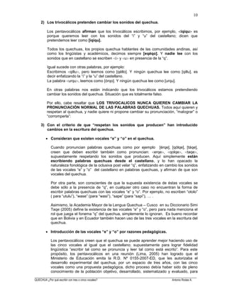 ______________________________________________________________________________________________________
QUECHUA ¿Por qué escribir con tres o cinco vocales? Antonio Rodas A.
10
2) Los trivocálicos pretenden cambiar los sonidos del quechua.
Los pentavocálicos afirman que los trivocálicos escribimos, por ejemplo, iqiqu es
porque queremos leer con los sonidos del “i” y “u” del castellano; dicen que
pretendemos leer como [iqiqu].
Todos los quechuas, los propios quechua hablantes de las comunidades andinas, así
como los lingüistas y académicos, decimos siempre [eqéqo]. Y nadie lee con los
sonidos que en castellano se escriben i y u en presencia de la “q”.
Igual sucede con otras palabras, por ejemplo:
Escribimos qillu , pero leemos como [qéllo]. Y ningún quechua lee como [qillu], es
decir enfatizando la “i” y la “u” del castellano.
La palabra urqu , leemos como [órqo]. Y ningún quechua lee como [urqu].
En otras palabras nos están indicando que los trivocálicos estamos pretendiendo
cambiar los sonidos del quechua. Situación que es totalmente falso.
Por ello, cabe resaltar que LOS TRIVOCALICOS NUNCA QUIEREN CAMBIAR LA
PRONUNCIACIÓN NORMAL DE LAS PALABRAS QUECHUAS. Todos aquí quieren y
respetan al quechua, y nadie quiere ni propone cambiar su pronunciación, “malograr” o
“corromperla”:
3) Con el criterio de que “respetan los sonidos que producen” han introducido
cambios en la escritura del quechua.
Consideran que existen vocales “e” y “o” en el quechua.
Cuando pronuncian palabras quechuas como por ejemplo [érqe], [qólqe], [táqe],
creen que deben escribir también como pronuncian: erqe , qolqe , taqe ,
supuestamente respetando los sonidos que producen. Aquí simplemente están
escribiendo palabras quechuas desde el castellano, y lo han opacado la
naturaleza fonológica de la oclusiva post velar “q”, enfatizando en cambio los sonidos
de las vocales “e” y “o” del castellano en palabras quechuas, y afirman de que son
vocales del quechua.
Por otra parte, son conscientes de que la supuesta existencia de éstas vocales se
debe sólo a la presencia de “q”, en cualquier otro caso no encuentran la forma de
escribir palabras quechuas con las vocales “e” y “o”. Por ejemplo, no escriben “otolo”
( para “utulu”), “wase” (para “wasi”), “sape” (para “sapi”), … .
Asimismo, la Academia Mayor de la Lengua Quechua – Cusco en su Diccionario Simi
Taqe (2005) define la existencia de las vocales “e” y “o”, pero para nada menciona el
rol que juega el fonema “q” del quechua, simplemente lo ignoran. Es bueno recordar
que en Bolivia y en Ecuador también hacen uso de las tres vocales en la escritura del
quechua.
Introducción de las vocales “e” y “o” por razones pedagógicas.
Los pentavocálicos creen que el quechua se puede aprender mejor haciendo uso de
las cinco vocales al igual que el castellano; supuestamente para lograr fidelidad
lingüística “escribir tal como se pronuncia y leer tal como está escrito”. Para este
propósito, los pentavocálicos en una reunión (Lima, 2005) han logrado que el
Ministerio de Educación emita la R.D. Nº 0155-2007-ED, que les autorizaba el
desarrollo experimental del quechua, por un espacio de tres años, con las cinco
vocales como una propuesta pedagógica, dicho proceso debía haber sido de pleno
conocimiento de la población objetivo, desarrollado, sistematizado y evaluado, para
 