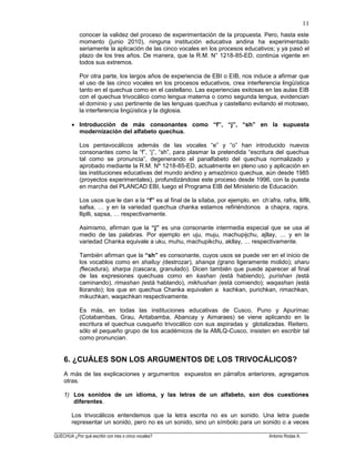 ______________________________________________________________________________________________________
QUECHUA ¿Por qué escribir con tres o cinco vocales? Antonio Rodas A.
11
conocer la validez del proceso de experimentación de la propuesta. Pero, hasta este
momento (junio 2010), ninguna institución educativa andina ha experimentado
seriamente la aplicación de las cinco vocales en los procesos educativos; y ya pasó el
plazo de los tres años. De manera, que la R.M. N° 1218-85-ED, continúa vigente en
todos sus extremos.
Por otra parte, los largos años de experiencia de EBI o EIB, nos induce a afirmar que
el uso de las cinco vocales en los procesos educativos, crea interferencia lingüística
tanto en el quechua como en el castellano. Las experiencias exitosas en las aulas EIB
con el quechua trivocálico como lengua materna o como segunda lengua, evidencian
el dominio y uso pertinente de las lenguas quechua y castellano evitando el motoseo,
la interferencia lingüística y la diglosia.
Introducción de más consonantes como “f”, “j”, “sh” en la supuesta
modernización del alfabeto quechua.
Los pentavocálicos además de las vocales “e” y “o” han introducido nuevos
consonantes como la “f”, “j”, “sh”, para plasmar la pretendida “escritura del quechua
tal como se pronuncia”, degenerando el panalfabeto del quechua normalizado y
aprobado mediante la R.M. Nº 1218-85-ED, actualmente en pleno uso y aplicación en
las instituciones educativas del mundo andino y amazónico quechua, aún desde 1985
(proyectos experimentales), profundizándose este proceso desde 1996, con la puesta
en marcha del PLANCAD EBI, luego el Programa EIB del Ministerio de Educación.
Los usos que le dan a la “f” es al final de la sílaba, por ejemplo, en ch'afra, rafra, lliflli,
safsa, … y en la variedad quechua chanka estamos refiriéndonos a chapra, rapra,
lliplli, sapsa, … respectivamente.
Asimismo, afirman que la “j” es una consonante intermedia especial que se usa al
medio de las palabras. Por ejemplo en uju, muju, machupijchu, ajllay, … y en la
variedad Chanka equivale a uku, muhu, machupikchu, akllay, … respectivamente.
También afirman que la “sh” es consonante, cuyos usos se puede ver en el inicio de
los vocablos como en shalluy (destrozar), shanqa (grano ligeramente molido); sharu
(flecadura), sharpa (cascara, granulado). Dicen también que puede aparecer al final
de las expresiones quechuas como en kashan (está habiendo), purishan (está
caminando), rimashan (está hablando), mikhushan (está comiendo); waqashan (está
llorando); los que en quechua Chanka equivalen a kachkan, purichkan, rimachkan,
mikuchkan, waqachkan respectivamente.
Es más, en todas las instituciones educativas de Cusco, Puno y Apurímac
(Cotabambas, Grau, Antabamba, Abancay y Aimaraes) se viene aplicando en la
escritura el quechua cusqueño trivocálico con sus aspiradas y glotalizadas. Reitero,
sólo el pequeño grupo de los académicos de la AMLQ-Cusco, insisten en escribir tal
como pronuncian.
6. ¿CUÁLES SON LOS ARGUMENTOS DE LOS TRIVOCÁLICOS?
A más de las explicaciones y argumentos expuestos en párrafos anteriores, agregamos
otras.
1) Los sonidos de un idioma, y las letras de un alfabeto, son dos cuestiones
diferentes.
Los trivocálicos entendemos que la letra escrita no es un sonido. Una letra puede
representar un sonido, pero no es un sonido, sino un símbolo para un sonido o a veces
 