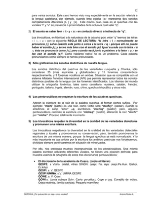 ______________________________________________________________________________________________________
QUECHUA ¿Por qué escribir con tres o cinco vocales? Antonio Rodas A.
12
para varios sonidos. Este caso hemos visto muy especialmente en la sección referida a
la lengua castellana, por ejemplo, cuando letra escrita c representa dos sonidos
completamente diferentes k y s . Este mismo caso pasa en el quechua con las
vocales “i” y “u” en presencia o proximidades de la oclusiva post velar “q”.
2) El asunto es saber leer i y u en contacto directo o indirecto de “q”.
Los trivocálicos, en fidelidad a la naturaleza de la oclusiva post velar “q” leemos las letras
i , u con la siguiente REGLA DE LECTURA: “la letra i normalmente se
pronuncia i , salvo cuando está junto o cerca a la letra q porque ahí no puede
haber el sonido i , y se lee más bien con el sonido e . Igual sucede con la letra u
, ésta se pronuncia como u , pero cuando está junto o próximo a la letra q se
lee con el sonido o ”. Como hablante nativo no es un problema. Cada palabra
pronunciamos como siempre lo hemos pronunciado.
3) Sólo graficamos los sonidos distintivos de nuestra lengua.
Los sonidos distintivos del quechua de las variedades cusqueña y Chanka, sólo
consideran 25 (más aspiradas y globalizadas) y 15 fonemas consonánticos
respectivamente, y 3 fonemas vocálicos en ambas. Situación que es compatible con el
sistema Alfabeto Fonético Internacional (AFI) que permite representar todos los sonidos
distintivos posibles de la lengua con los fonemas identificados. Los idiomas del mundo
utilizan la ortografía fonémica, tales como castellano, euskera, catalán, francés,
portugués, italiano, inglés, alemán, ruso, chino, quechua trivocálico y otros más.
4) Los pentavocálicos no respetan la escritura de las palabras quechuas.
Alteran la escritura de la raíz de la palabra quechua al formar ciertos sufijos. Por
ejemplo: “michi” (pasta) es una raíz, como verbo será “michiy” (pastar), cuando le
añadimos el sufijo “actor” –q, escribimos “michiq” (pastor); pero, algunos
pentavocálicos cambian la escritura con “micheq” (pastor), alterando la raíz “michi”
por “miche”. Proceso totalmente incorrecto.
5) Los trivocálicos respetan la diversidad en la oralidad de las variedades dialectales
y promueven una misma escritura.
Los trivocálicos respetamos la diversidad en la oralidad de las variedades dialectales
regionales y locales y promovemos su conservación; pero, también promovemos la
escritura de una misma manera, porque la lengua quechua ya está normalizado. Y lo
más importante es que unidos por la escritura los andinos quechuas nos fortalecemos,
divididos siempre continuaremos en situación de minorizados.
Por ello, nos preocupa muchas incongruencias de los pentavocálicos. Una misma
palabra escriben utilizando diferentes vocales, no tienen una posición definida; para
muestra veamos la ortografía de estos tres diccionarios pentavocálicos:
El diccionario de la academia de Cusco. (copia at literan)
QESPE. s Vidrio, cristal, vitreo SINÓN: qespi. Pe. Aya: Jespi.Pe.Hun. Qishpi.
Ec:kihpi
QESPI. s. V. QESPE
QESPI UMIÑA. s.V. UMIÑA QESPE
QOWE. s. V. Qowi
QOWI.s. (cavia cobeya Schr. Cavia porcellus), Cuye o cuy. Conejillo de indias.
Odea redentia, familia cavidad. Pequeño mamífero
 