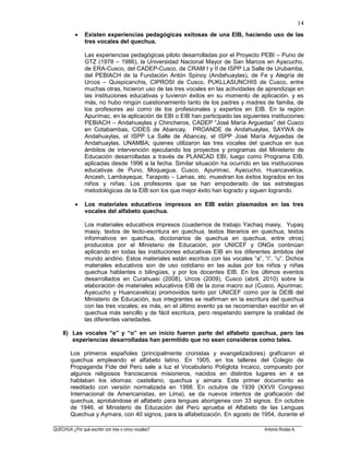 ______________________________________________________________________________________________________
QUECHUA ¿Por qué escribir con tres o cinco vocales? Antonio Rodas A.
14
Existen experiencias pedagógicas exitosas de una EIB, haciendo uso de las
tres vocales del quechua.
Las experiencias pedagógicas piloto desarrolladas por el Proyecto PEBI – Puno de
GTZ (1978 – 1986), la Universidad Nacional Mayor de San Marcos en Ayacucho,
de ERA-Cusco, del CADEP-Cusco, de CRAM I y II de ISPP La Salle de Urubamba,
del PEBIACH de la Fundación Antón Spinoy (Andahuaylas), de Fe y Alegría de
Urcos – Quispicanchis, CIPROSI de Cusco, PUKLLASUNCHIS de Cusco, entre
muchas otras, hicieron uso de las tres vocales en las actividades de aprendizaje en
las instituciones educativas y tuvieron éxitos en su momento de aplicación, y es
más, no hubo ningún cuestionamiento tanto de los padres y madres de familia, de
los profesores así como de los profesionales y expertos en EIB. En la región
Apurímac, en la aplicación de EBI o EIB han participado las siguientes instituciones:
PEBIACH – Andahuaylas y Chincheros, CADEP “José María Arguedas” del Cusco
en Cotabambas, CIDES de Abancay, PROANDE de Andahuaylas, SAYWA de
Andahuaylas, el ISPP La Salle de Abancay, el ISPP José María Arguedas de
Andahuaylas, UNAMBA; quienes utilizaron las tres vocales del quechua en sus
ámbitos de intervención ejecutando los proyectos y programas del Ministerio de
Educación desarrolladas a través de PLANCAD EBI, luego como Programa EIB,
aplicadas desde 1996 a la fecha. Similar situación ha ocurrido en las instituciones
educativas de Puno, Moquegua, Cusco, Apurimac, Ayacucho, Huancavelica,
Ancash, Lambayeque, Tarapoto – Lamas, etc. muestran los éxitos logrados en los
niños y niñas. Los profesores que se han empoderado de las estrategias
metodológicas de la EIB son los que mejor éxito han logrado y siguen logrando.
Los materiales educativos impresos en EIB están plasmados en las tres
vocales del alfabeto quechua.
Los materiales educativos impresos (cuadernos de trabajo Yachaq masiy, Yupaq
masiy, textos de lecto-escritura en quechua, textos literarios en quechua, textos
informativos en quechua, diccionarios de quechua en quechua, entre otros)
producidos por el Ministerio de Educación, por UNICEF y ONGs continúan
aplicando en todas las instituciones educativas EIB en los diferentes ámbitos del
mundo andino. Estos materiales están escritos con las vocales “a”, “i”, “u”. Dichos
materiales educativos son de uso cotidiano en las aulas por los niños y niñas
quechua hablantes o bilingües, y por los docentes EIB. En los últimos eventos
desarrollados en Curahuasi (2008), Urcos (2009), Cusco (abril, 2010) sobre la
elaboración de materiales educativos EIB de la zona macro sur (Cusco, Apurimac.
Ayacucho y Huancavelica) promovidos tanto por UNICEF como por la DEIB del
Ministerio de Educación, sus integrantes se reafirman en la escritura del quechua
con las tres vocales; es más, en el último evento ya se recomiendan escribir en el
quechua más sencillo y de fácil escritura, pero respetando siempre la oralidad de
las diferentes variedades.
8) Las vocales “e” y “o” en un inicio fueron parte del alfabeto quechua, pero las
experiencias desarrolladas han permitido que no sean consideras como tales.
Los primeros españoles (principalmente cronistas y evangelizadores) graficaron el
quechua empleando el alfabeto latino. En 1905, en los talleres del Colegio de
Propaganda Fide del Perú sale a luz el Vocabulario Políglota Incaico, compuesto por
algunos religiosos franciscanos misioneros, nacidos en distintos lugares en e se
hablaban los idiomas: castellano, quechua y aimara. Este primer documento es
reeditado con versión normalizada en 1998. En octubre de 1939 (XXVII Congreso
Internacional de Americanistas, en Lima), se da nuevos intentos de graficación del
quechua, aprobándose el alfabeto para lenguas aborígenes con 33 signos. En octubre
de 1946, el Ministerio de Educación del Perú aprueba el Alfabeto de las Lenguas
Quechua y Aymara, con 40 signos, para la alfabetización. En agosto de 1954, durante el
 