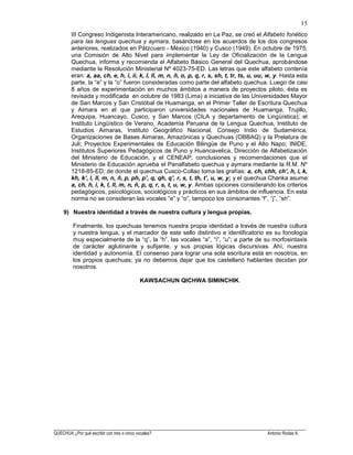 ______________________________________________________________________________________________________
QUECHUA ¿Por qué escribir con tres o cinco vocales? Antonio Rodas A.
15
III Congreso Indigenista Interamericano, realizado en La Paz, se creó el Alfabeto fonético
para las lenguas quechua y aymara, basándose en los acuerdos de los dos congresos
anteriores, realizados en Pátzcuaro - México (1940) y Cusco (1949). En octubre de 1975,
una Comisión de Alto Nivel para implementar la Ley de Oficialización de la Lengua
Quechua, informa y recomienda el Alfabeto Básico General del Quechua, aprobándose
mediante la Resolución Ministerial Nº 4023-75-ED. Las letras que este alfabeto contenía
eran: a, aa, ch, e, h, i, ii, k, l, ll, m, n, ñ, o, p, q, r, s, sh, t, tr, ts, u, uu, w, y. Hasta esta
parte, la “e” y la “o” fueron consideradas como parte del alfabeto quechua. Luego de casi
8 años de experimentación en muchos ámbitos a manera de proyectos piloto, ésta es
revisada y modificada en octubre de 1983 (Lima) a iniciativa de las Universidades Mayor
de San Marcos y San Cristóbal de Huamanga, en el Primer Taller de Escritura Quechua
y Aimara en el que participaron universidades nacionales de Huamanga, Trujillo,
Arequipa, Huancayo, Cusco, y San Marcos (CILA y departamento de Lingüística); el
Instituto Lingüístico de Verano, Academia Peruana de la Lengua Quechua, Instituto de
Estudios Aimaras, Instituto Geográfico Nacional, Consejo Indio de Sudamérica,
Organizaciones de Bases Aimaras, Amazónicas y Quechuas (OBBAQ) y la Prelatura de
Juli; Proyectos Experimentales de Educación Bilingüe de Puno y el Alto Napo; INIDE,
Institutos Superiores Pedagógicos de Puno y Huancavelica, Dirección de Alfabetización
del Ministerio de Educación, y el CENEAP; conclusiones y recomendaciones que el
Ministerio de Educación aprueba el Panalfabeto quechua y aymara mediante la R.M. Nº
1218-85-ED; de donde el quechua Cusco-Collao toma las grafías: a, ch, chh, ch’, h, i, k,
kh, k’, l, ll, m, n, ñ, p, ph, p’, q, qh, q’, r, s, t, th, t’, u, w, y; y el quechua Chanka asume:
a, ch, h, i, k, l, ll, m, n, ñ, p, q, r, s, t, u, w, y. Ambas opciones considerando los criterios
pedagógicos, psicológicos, sociológicos y prácticos en sus ámbitos de influencia. En esta
norma no se consideran las vocales “e” y “o”, tampoco los consonantes “f”, “j”, “sh”.
9) Nuestra identidad a través de nuestra cultura y lengua propias.
Finalmente, los quechuas tenemos nuestra propia identidad a través de nuestra cultura
y nuestra lengua, y el marcador de este sello distintivo e identificatorio es su fonología
muy especialmente de la “q”, la “h”, las vocales “a”, “i”, “u”; a parte de su morfosintaxis
de carácter aglutinante y sufijante, y sus propias lógicas discursivas. Ahí, nuestra
identidad y autonomía. El consenso para lograr una sola escritura está en nosotros, en
los propios quechuas; ya no debemos dejar que los castellano hablantes decidan por
nosotros.
KAWSACHUN QICHWA SIMINCHIK.
 