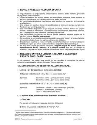 ______________________________________________________________________________________________________
QUECHUA ¿Por qué escribir con tres o cinco vocales? Antonio Rodas A.
3
1. LENGUA HABLADA Y LENGUA ESCRITA
La lengua hablada y la lengua escrita, creaciones más sublimes de los hombres, presentan
las siguientes particularidades:
Todas las lenguas del mundo primero se desarrollaron oralmente, luego tuvieron su
escritura. Actualmente muchas lenguas aún no tienen escritura.
En comunidades lingüísticas cuya lengua tiene escritura, se presentan fenómenos de
analfabetismo.
Una lengua con escritura tiene más posibilidades de sobrevivir; porque cumple más
funciones que una lengua ágrafa.
Las comunidades lingüísticas cuyas lenguas no tienen escritura, tienen sus propios
modos y formas de transmisión y conservación de conocimientos, tradiciones, historias,
etc.; y no hay razón para considerar como lenguas inferiores.
Las comunidades lingüísticas con lengua escrita presentan ventajas propias de la
escritura misma: fidelidad y perennidad.
Por medio de la escritura los pueblos buscan la manera de “copiar” la lengua hablada,
primero con dibujos, luego con signos; así nacen los alfabetos.
El sistema de escritura se ha modernizado, ahora lo hacemos con un número bastante
limitado de signos que sirven para escribir todas las palabras de nuestra lengua.
Es muy difícil “copiar” por escrito un sonido, ninguna lengua del mundo tiene una
representación escrita “idéntica” a la lengua hablada. Por ello, se inventa un
alfabeto y luego se dan reglas para que los hablantes sepan cómo interpretar los signos.
2. RELACION ENTRE LA LENGUA HABLADA Y LA LENGUA
ESCRITA EN EL CASTELLANO
En el castellano las reglas para escribir no son sencillas ni coherentes, la lista de
excepciones sobrepasa el número de reglas. Veamos algunas.
1) LA LENGUA ESCRITA NO ES IDÉNTICA A LA LENGUA HABLADA
La letra c del castellano, tiene varios sonidos:
1) Cuando está delante de i y de e , suena como s 1
Ejemplos: Se escribe cerro , pero suena como sérro
Se escribe cinta , pero suena como sínta
2) Cuando está delante de o , a , u , suena como k
Ejemplos: Escribimos colorido , pero suena como kolorído
camino , suena como kamíno
cura , pero suena como kúra
El fonema /k/ se puede escribir de diferentes maneras:
1) Como <k>.
Por ejemplo en <kilogramo>, equivale al sonido: [kilógramo]
2) Como <c>, cuando está delante de “a”, “o”, “u”.
1
Según el Sistema Alfabético Fonético Internacional (AFI) la escritura se representa entre flechas y los sonidos entre corchetes .
El AFI nos permite representar todos los sonidos posibles de todas las lenguas conocidas. Estos sonidos distintivos conocemos como
fonemas, y se representan entre barras.
 