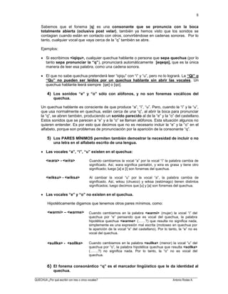 ______________________________________________________________________________________________________
QUECHUA ¿Por qué escribir con tres o cinco vocales? Antonio Rodas A.
8
Sabemos que el fonema [q] es una consonante que se pronuncia con la boca
totalmente abierta (oclusiva post velar), también ya hemos visto que los sonidos se
contagian cuando están en contacto con otros, convirtiéndose en cadenas sonoras. Por lo
tanto, cualquier vocal que vaya cerca de la “q” también se abre.
Ejemplos:
Si escribimos <iqiqu>, cualquier quechua hablante o persona que sepa quechua (por lo
tanto sepa pronunciar la “q”), pronunciará automáticamente [eqeqo], que es la única
manera de leer esa palabra, como una cadena sonora.
El que no sabe quechua pretenderá leer “iqiqu” con “i” y “u”, pero no lo logrará. La “Qi” o
“Qu” no pueden ser leídos por un quechua hablante sin abrir las vocales. Un
quechua hablante leerá siempre [qe] o [qo].
4) Los sonidos “e” y “o” sólo con alófonos, y no son fonemas vocálicos del
quechua.
Un quechua hablante es consciente de que produce “a”, “i”, “u”. Pero, cuando la “i” y la “u”,
que usa normalmente en quechua, están cerca de una “q”, al abrir la boca para pronunciar
la “q”, se abren también, produciendo un sonido parecido al de la “e” y la “o” del castellano.
Estos sonidos que se parecen a “e” y a la “o” se llaman alófonos. Esta situación algunos no
quieren entender. Es por esto que decimos que no es necesario incluir la “e” y la “o” en el
alfabeto, porque son problemas de pronunciación por la aparición de la consonante “q”.
5) Los PARES MÍNIMOS permiten también demostrar la necesidad de incluir o no
una letra en el alfabeto escrito de una lengua.
Las vocales “a”, “i”, “u” existen en el quechua:
<wara> - <wira> Cuando cambiamos la vocal “a” por la vocal “i” la palabra cambia de
significado. Así, wara significa pantalón, y wira es grasa y tiene otro
significado; luego [a] e [i] son fonemas del quechua.
<wiksu> - <wiksa> Al cambiar la vocal “u” por la vocal “a”, la palabra cambia de
significado. Así, wiksu (chueco) y wiksa (estómago) tienen distintos
significados; luego decimos que [u] y [a] son fonemas del quechua.
Las vocales “e” y “o” no existen en el quechua.
Hipotéticamente digamos que tenemos otros pares mínimos, como:
<warmi> – <warme>
<sullka> - <sollka>
El fonema consonántico “q” es el marcador lingüístico que le da identidad al
quechua.
Cuando cambiamos en la palabra <warmi> (mujer) la vocal “i” del
quechua por “e” pensando que es vocal del quechua, la palabra
hipotética quechua <warme> (……?) que resulta no significa nada,
simplemente es una expresión mal escrita (motoseo en quechua por
la aparición de la vocal “e” del castellano). Por lo tanto, la “e” no es
vocal del quechua.
Cuando cambiamos en la palabra <sullka> (menor) la vocal “u” del
quechua por “o”, la palabra hipotética quechua que resulta <sollka>
(…….?) no significa nada. Por lo tanto, la “o” no es vocal del
quechua.
 