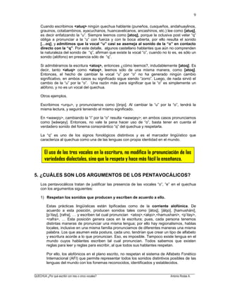 ______________________________________________________________________________________________________
QUECHUA ¿Por qué escribir con tres o cinco vocales? Antonio Rodas A.
9
Cuando escribimos <atuq> ningún quechua hablante (puneños, cusqueños, andahuaylinos,
grauinos, cotabambinos, ayacuchanos, huancavelicanos, ancashinos, etc.) lee como [atuq],
es decir enfatizando la “u”. Siempre leemos como [atoq], porque la oclusiva post velar “q”
obliga a pronunciar a la “u” con fuerza y con la boca abierta, por ello resulta el sonido
[…oq], y admitimos que la vocal “u” casi se asemeja al sonido de la “o” en contacto
directo con la “q”. Por este detalle, algunos castellano hablantes que aún no comprenden
la naturaleza del sonido de “q”, afirman que existe la vocal “o”, cuando no lo es, es sólo un
sonido (alófono) en presencia sólo de “q”.
Si admitiéramos la escritura <atoq>, entonces ¿cómo leemos?, indudablemente [atoq]. Es
decir, tanto <atuq> como <atoq>, leemos sólo de una misma manera, como [atoq].
Entonces, el hecho de cambiar la vocal “u” por “o” no ha generado ningún cambio
significativo, en ambos casos su significado sigue siendo “zorro”. Luego, de nada sirvió el
cambio de la “u” por la “o”. Una razón más para significar que la “o” es simplemente un
alófono, y no es un vocal del quechua.
Otros ejemplos.
Escribimos <urqu>, y pronunciamos como [órqo]. Al cambiar la “u” por la “o”, tendrá la
misma lectura, y seguirá teniendo el mismo significado.
En <wawqiy>, cambiando la “i” por la “o” resulta <wawqey>; en ambos casos pronunciamos
como [wáwqey]. Entonces, no vale la pena hacer uso de “o”, basta tener en cuenta el
verdadero sonido del fonema consonántico “q” del quechua y respetarla.
La “q” es uno de los signos fonológicos distintivos y es el marcador lingüístico que
caracteriza al quechua como una de las lenguas con propia identidad en el mundo.
5. ¿CUÁLES SON LOS ARGUMENTOS DE LOS PENTAVOCÁLICOS?
Los pentavocálicos tratan de justificar las presencia de las vocales “o”, “e” en el quechua
con los argumentos siguientes:
1) Respetan los sonidos que producen y escriben de acuerdo a ello.
Estas prácticas lingüísticas están tipificadas como de la corriente alofónica. De
acuerdo a esta posición, producen sonidos tales como [átoq], [álqo], [hamusháni],
[p’ítay], [rafra], … y escriben tal cual pronuncian <atoq>,<alqo>,<hamushani>, <p’itay>,
<rafra>, … Esta posición genera caos en la escritura; pues, cada persona tenemos
distintas maneras de pronunciar una misma lengua; por ello hay regionalismos, hablas
locales, inclusive en una misma familia pronunciamos de diferentes maneras una misma
palabra. Los que asumen esta postura, cada uno, tendrían que crear un tipo de alfabeto
y escritura acorde a lo que pronuncian. Eso, es imposible. Tampoco existe lengua en el
mundo cuyos hablantes escriben tal cual pronuncian. Todos sabemos que existen
reglas para leer y reglas para escribir, al que todos sus hablantes respetan.
Por ello, los alofónicos en el plano escrito, no respetan el sistema de Alfabeto Fonético
Internacional (AFI) que permite representar todos los sonidos distintivos posibles de las
lenguas del mundo con los fonemas reconocidos, identificados y establecidos.
 