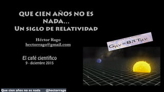 Que cien años no es nada @hectorrago
QUE CIEN AÑOS NO ES
NADA…
Un siglo de relatividad
Héctor Rago
hectorrago@gmail.com
El café científico
9 - diciembre 2015
 