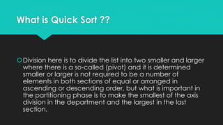 What is Quick Sort ??
Division here is to divide the list into two smaller and larger
where there is a so-called (pivot) and it is determined
smaller or larger is not required to be a number of
elements in both sections of equal or arranged in
ascending or descending order, but what is important in
the partitioning phase is to make the smallest of the axis
division in the department and the largest in the last
section.
 