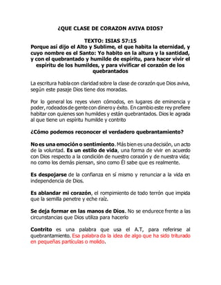 ¿QUE CLASE DE CORAZON AVIVA DIOS?
TEXTO: ISIAS 57:15
Porque así dijo el Alto y Sublime, el que habita la eternidad, y
cuyo nombre es el Santo: Yo habito en la altura y la santidad,
y con el quebrantado y humilde de espíritu, para hacer vivir el
espíritu de los humildes, y para vivificar el corazón de los
quebrantados
La escritura habla con claridad sobre la clase de corazón que Dios aviva,
según este pasaje Dios tiene dos moradas.
Por lo general los reyes viven cómodos, en lugares de eminencia y
poder, rodeadosde gente con dineroy éxito. En cambio este rey prefiere
habitar con quienes son humildes y están quebrantados. Dios le agrada
al que tiene un espíritu humilde y contrito
¿Cómo podemos reconocer el verdadero quebrantamiento?
No es una emoción o sentimiento. Más bien es una decisión, un acto
de la voluntad. Es un estilo de vida, una forma de vivir en acuerdo
con Dios respecto a la condición de nuestro corazón y de nuestra vida;
no como los demás piensan, sino como Él sabe que es realmente.
Es despojarse de la confianza en sí mismo y renunciar a la vida en
independencia de Dios.
Es ablandar mi corazón, el rompimiento de todo terrón que impida
que la semilla penetre y eche raíz.
Se deja formar en las manos de Dios. No se endurece frente a las
circunstancias que Dios utiliza para hacerlo
Contrito es una palabra que usa el A.T, para referirse al
quebrantamiento. Esa palabra da la idea de algo que ha sido triturado
en pequeñas partículas o molido.
 