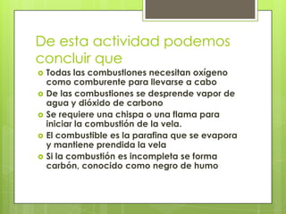 De esta actividad podemos
concluir que
 Todas las combustiones necesitan oxígeno
como comburente para llevarse a cabo
 De las combustiones se desprende vapor de
agua y dióxido de carbono
 Se requiere una chispa o una flama para
iniciar la combustión de la vela.
 El combustible es la parafina que se evapora
y mantiene prendida la vela
 Si la combustión es incompleta se forma
carbón, conocido como negro de humo
 