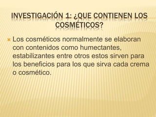 INVESTIGACIÓN 1: ¿QUE CONTIENEN LOS
COSMÉTICOS?
 Los cosméticos normalmente se elaboran
con contenidos como humectantes,
estabilizantes entre otros estos sirven para
los beneficios para los que sirva cada crema
o cosmético.
 
