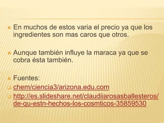  En muchos de estos varia el precio ya que los
ingredientes son mas caros que otros.
 Aunque también influye la maraca ya que se
cobra ésta también.
 Fuentes:
 chem/ciencia3/arizona.edu.com
 http://es.slideshare.net/claudiiarosasballesteros/
de-qu-estn-hechos-los-cosmticos-35859530
 