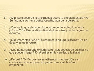 6. ¿Qué pensaban en la antigüedad sobre la cirugía plástica? R=
Se figuraba con una óptica desdibujada de la persona.
7. ¿Que es lo que piensan algunas personas sobre la cirugía
plástica? R= Que no tiene finalidad curativa y se ha llegado al
extremo.
8. ¿Que preceptos tiene que respetar la cirugía plástica? R= La
ética y la moderación.
9. ¿Una persona puede excederse en sus deseos de belleza y a
que pueden llegar? R= A entrar en la vanidad y la ilusión.
10. ¿Porqué? R= Porque no se utiliza con moderación y en
ocasiones se equivocan al quedar mas mal de cómo
empezaron.
 