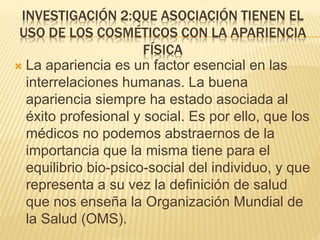 INVESTIGACIÓN 2:QUE ASOCIACIÓN TIENEN EL
USO DE LOS COSMÉTICOS CON LA APARIENCIA
FÍSICA
 La apariencia es un factor esencial en las
interrelaciones humanas. La buena
apariencia siempre ha estado asociada al
éxito profesional y social. Es por ello, que los
médicos no podemos abstraernos de la
importancia que la misma tiene para el
equilibrio bio-psico-social del individuo, y que
representa a su vez la definición de salud
que nos enseña la Organización Mundial de
la Salud (OMS).
 