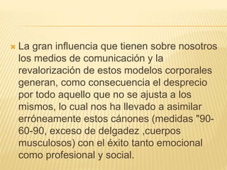  La gran influencia que tienen sobre nosotros
los medios de comunicación y la
revalorización de estos modelos corporales
generan, como consecuencia el desprecio
por todo aquello que no se ajusta a los
mismos, lo cual nos ha llevado a asimilar
erróneamente estos cánones (medidas "90-
60-90, exceso de delgadez ,cuerpos
musculosos) con el éxito tanto emocional
como profesional y social.
 