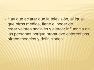  Hay que aclarar que la televisión, al igual
que otros medios, tiene el poder de
crear valores sociales y ejercer influencia en
las personas porque promueve estereotipos,
ofrece modelos y definiciones.
 