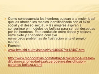  Como consecuencia los hombres buscan a la mujer ideal
que les ofrecen los medios identificándola con el éxito
social y el deseo sexual, y las mujeres aspiran a
convertirse en modelos de belleza para ser así deseadas
por los hombres. Esta confusión entre deseo y belleza,
entre éxito y apariencia conlleva
numerosos problemas de frustración ante el propio
cuerpo.
 Fuentes:
 www.bvs.sld.cu/revistas/cir/vol46407/cir12407.htm
 http://www.monografias.com/trabajos89/cuerpos-irreales-
difusion-canones-belleza/cuerpos-irreales-difusion-
canones-belleza.shtml
 