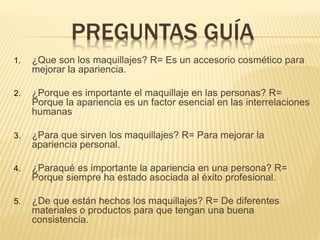 PREGUNTAS GUÍA
1. ¿Que son los maquillajes? R= Es un accesorio cosmético para
mejorar la apariencia.
2. ¿Porque es importante el maquillaje en las personas? R=
Porque la apariencia es un factor esencial en las interrelaciones
humanas
3. ¿Para que sirven los maquillajes? R= Para mejorar la
apariencia personal.
4. ¿Paraqué es importante la apariencia en una persona? R=
Porque siempre ha estado asociada al éxito profesional.
5. ¿De que están hechos los maquillajes? R= De diferentes
materiales o productos para que tengan una buena
consistencia.
 