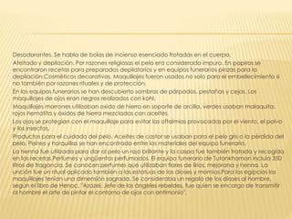 Desodorantes. Se habla de bolas de incienso esenciado frotadas en el cuerpo.
Afeitado y depilación. Por razones religiosas el pelo era considerado impuro. En papiros se
encontraron recetas para preparados depilatorios y en equipos funerarios pinzas para la
depilación.Cosméticos decorativos. Maquillajes fueron usados no solo para el embellecimiento si
no también por razones rituales y de protección.
En los equipos funerarios se han descubierto sombras de párpados, pestañas y cejas. Los
maquillajes de ojos eran negros realizados con kohl.
Maquillajes marrones utilizaban oxido de hierro en soporte de arcilla, verdes usaban malaquita,
rojos hematita y óxidos de hierro mezclados con aceites.
Los ojos se protegían con el maquillaje para evitar las oftalmias provocadas por el viento, el polvo
y los insectos.
Productos para el cuidado del pelo. Aceites de castor se usaban para el pelo gris o la pérdida del
pelo. Peines y horquillas se han encontrado entre los materiales del equipo funerario.
La henna fue utilizada para dar al pelo un rojo brillante y la caspa fue también tratada y recogida
en las recetas.Perfumes y ungüentos perfumados. El equipo funerario de Tutankhamon incluía 350
litros de fragancia. Se conocen perfumes que utilizaban flores de lirios, mejorana y henna. La
unción fue un ritual aplicado también a las estatuas de los dioses y momias.Para los egipcios los
maquillajes tenían una dimensión sagrada. Se consideraba un regalo de los dioses al hombre,
según el libro de Henoc, "Azazel, Jefe de los ángeles rebeldes, fue quien se encargo de transmitir
al hombre el arte de pintar el contorno de ojos con antimonio".
 