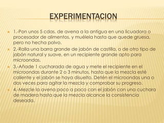 EXPERIMENTACION
 1.-Pon unos 5 cdas. de avena a la antigua en una licuadora o
procesador de alimentos, y muélela hasta que quede gruesa,
pero no hecha polvo.
 2.-Ralla una barra grande de jabón de castilla, o de otro tipo de
jabón natural y suave, en un recipiente grande apto para
microondas.
 3.-Añade 1 cucharada de agua y mete el recipiente en el
microondas durante 2 o 3 minutos, hasta que la mezcla esté
caliente y el jabón se haya disuelto. Detén el microondas una o
dos veces para agitar la mezcla y comprobar su progreso.
 4.-Mezcle la avena poco a poco con el jabón con una cuchara
de madera hasta que la mezcla alcance la consistencia
deseada.
 