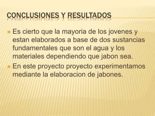 CONCLUSIONES Y RESULTADOS
 Es cierto que la mayoria de los jovenes y
estan elaborados a base de dos sustancias
fundamentales que son el agua y los
materiales dependiendo que jabon sea.
 En este proyecto proyecto experimentamos
mediante la elaboracion de jabones.
 