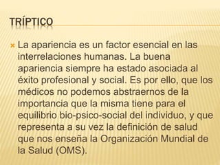 TRÍPTICO
 La apariencia es un factor esencial en las
interrelaciones humanas. La buena
apariencia siempre ha estado asociada al
éxito profesional y social. Es por ello, que los
médicos no podemos abstraernos de la
importancia que la misma tiene para el
equilibrio bio-psico-social del individuo, y que
representa a su vez la definición de salud
que nos enseña la Organización Mundial de
la Salud (OMS).
 