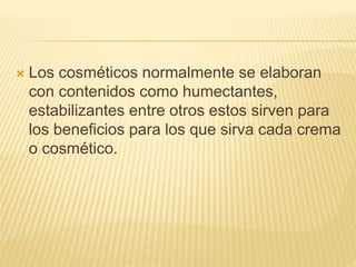  Los cosméticos normalmente se elaboran
con contenidos como humectantes,
estabilizantes entre otros estos sirven para
los beneficios para los que sirva cada crema
o cosmético.
 