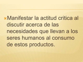 Manifestar la actitud critica al
discutir acerca de las
necesidades que llevan a los
seres humanos al consumo
de estos productos.
 
