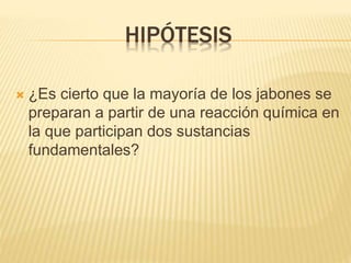 HIPÓTESIS
 ¿Es cierto que la mayoría de los jabones se
preparan a partir de una reacción química en
la que participan dos sustancias
fundamentales?
 