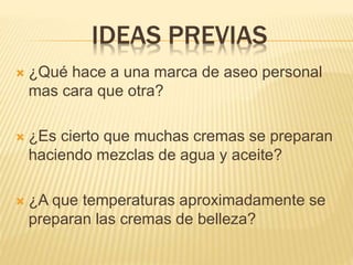 IDEAS PREVIAS
 ¿Qué hace a una marca de aseo personal
mas cara que otra?
 ¿Es cierto que muchas cremas se preparan
haciendo mezclas de agua y aceite?
 ¿A que temperaturas aproximadamente se
preparan las cremas de belleza?
 