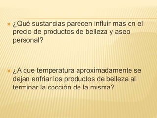  ¿Qué sustancias parecen influir mas en el
precio de productos de belleza y aseo
personal?
 ¿A que temperatura aproximadamente se
dejan enfriar los productos de belleza al
terminar la cocción de la misma?
 